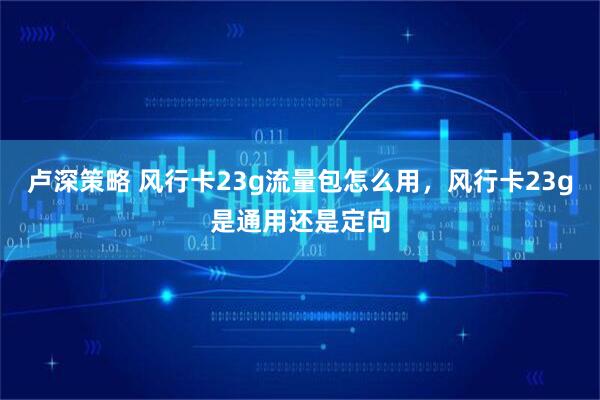 卢深策略 风行卡23g流量包怎么用，风行卡23g是通用还是定向