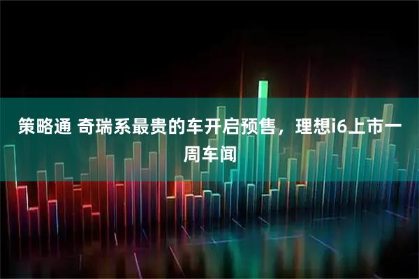 策略通 奇瑞系最贵的车开启预售，理想i6上市一周车闻