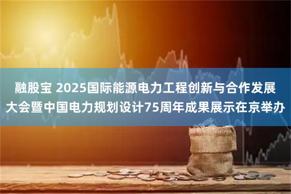 融股宝 2025国际能源电力工程创新与合作发展大会暨中国电力规划设计75周年成果展示在京举办