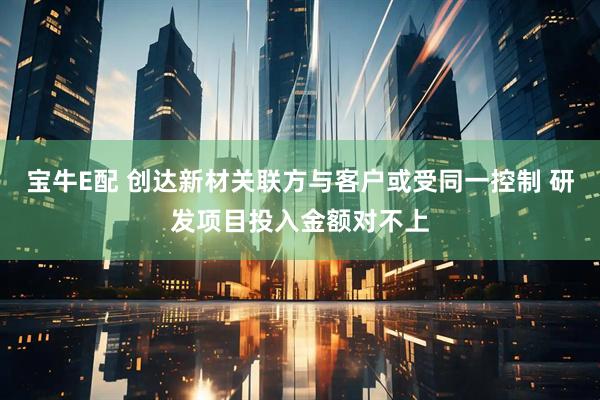 宝牛E配 创达新材关联方与客户或受同一控制 研发项目投入金额对不上
