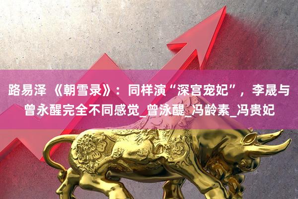 路易泽 《朝雪录》：同样演“深宫宠妃”，李晟与曾永醒完全不同感觉_曾泳醍_冯龄素_冯贵妃