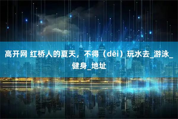 高开网 红桥人的夏天，不得（děi）玩水去_游泳_健身_地址