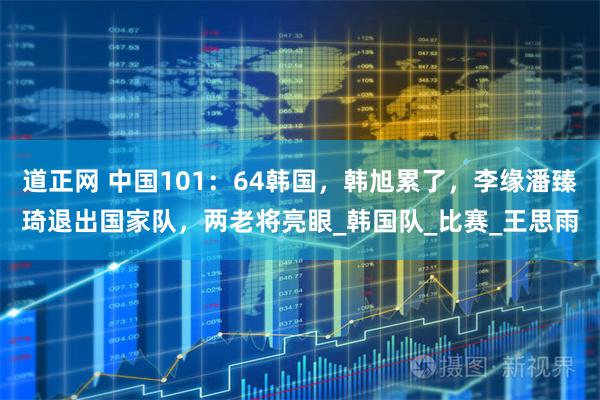 道正网 中国101：64韩国，韩旭累了，李缘潘臻琦退出国家队，两老将亮眼_韩国队_比赛_王思雨