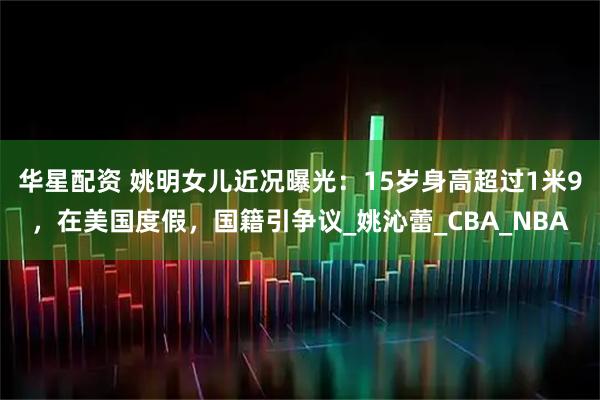 华星配资 姚明女儿近况曝光：15岁身高超过1米9，在美国度假，国籍引争议_姚沁蕾_CBA_NBA