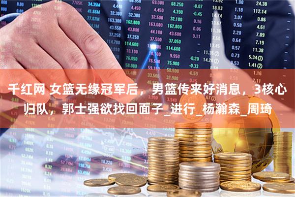 千红网 女篮无缘冠军后，男篮传来好消息，3核心归队，郭士强欲找回面子_进行_杨瀚森_周琦