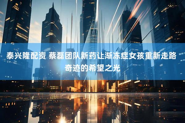 泰兴隆配资 蔡磊团队新药让渐冻症女孩重新走路 奇迹的希望之光