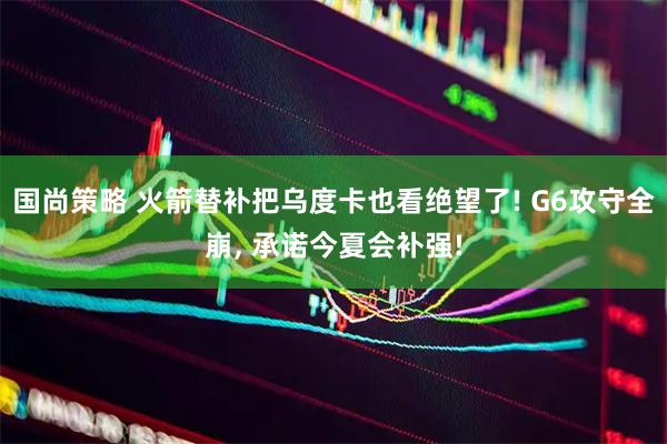 国尚策略 火箭替补把乌度卡也看绝望了! G6攻守全崩, 承诺今夏会补强!