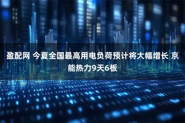 盈配网 今夏全国最高用电负荷预计将大幅增长 京能热力9天6板