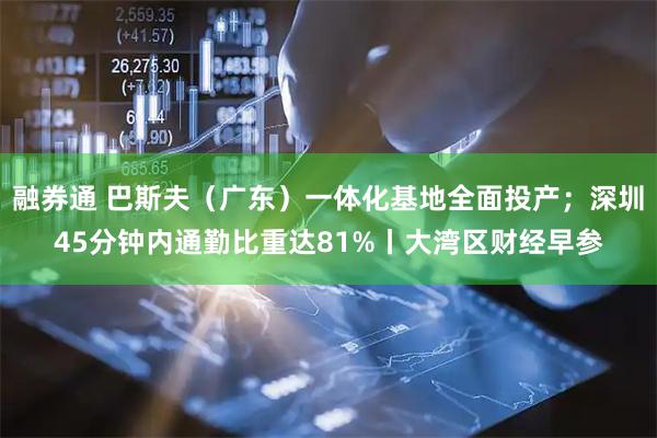 融券通 巴斯夫（广东）一体化基地全面投产；深圳45分钟内通勤比重达81%丨大湾区财经早参