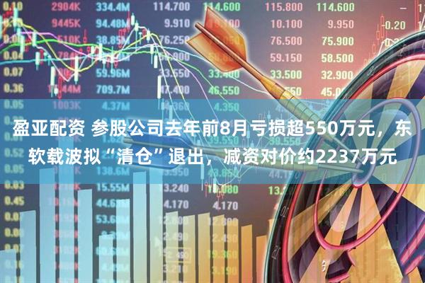 盈亚配资 参股公司去年前8月亏损超550万元，东软载波拟“清仓”退出，减资对价约2237万元