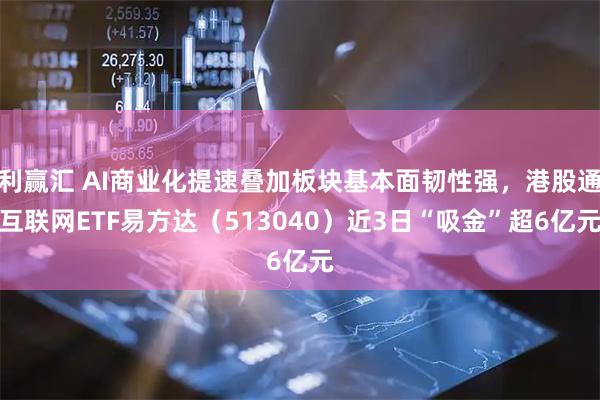利赢汇 AI商业化提速叠加板块基本面韧性强，港股通互联网ETF易方达（513040）近3日“吸金”超6亿元