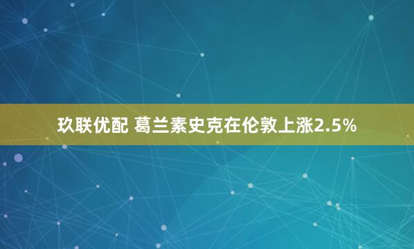 玖联优配 葛兰素史克在伦敦上涨2.5%