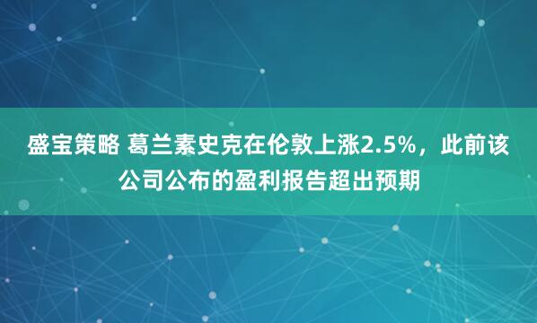 盛宝策略 葛兰素史克在伦敦上涨2.5%，此前该公司公布的盈利报告超出预期