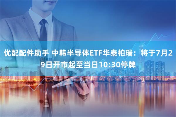 优配配件助手 中韩半导体ETF华泰柏瑞：将于7月29日开市起至当日10:30停牌