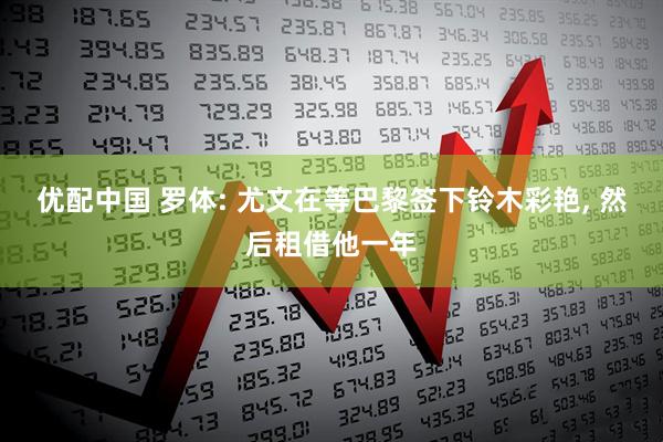 优配中国 罗体: 尤文在等巴黎签下铃木彩艳, 然后租借他一年