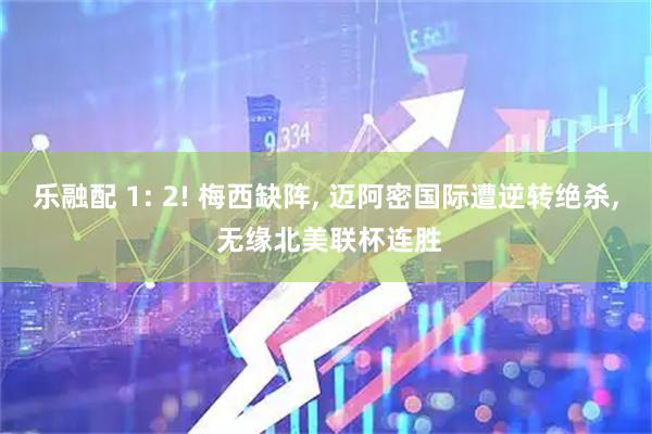 乐融配 1: 2! 梅西缺阵, 迈阿密国际遭逆转绝杀, 无缘北美联杯连胜