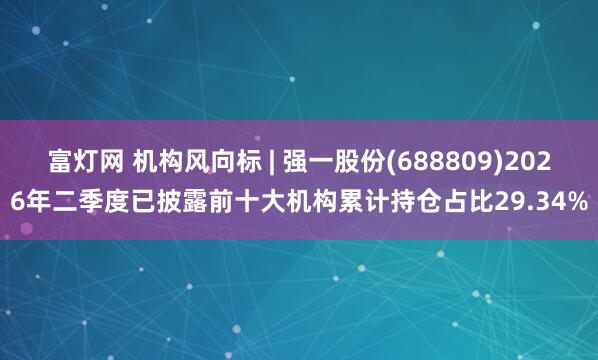 富灯网 机构风向标 | 强一股份(688809)2026年二季度已披露前十大机构累计持仓占比29.34%