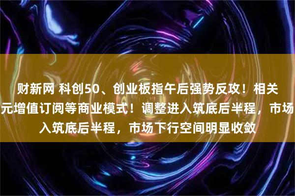 财新网 科创50、创业板指午后强势反攻！相关部门：研究探索词元增值订阅等商业模式！调整进入筑底后半程，市场下行空间明显收敛